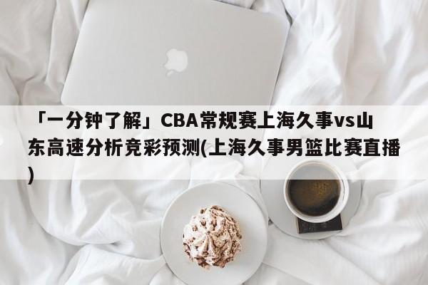 「一分钟了解」CBA常规赛上海久事vs山东高速分析竞彩预测(上海久事男篮比赛直播)